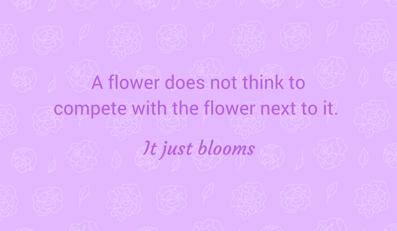 Quote- A flower does not think to compete with the flower next to it. It just blooms.